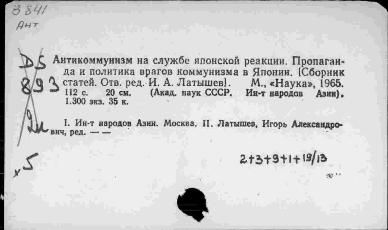 ﻿в ЗУ/
С Антикоммунизм на службе японской реакции. Пропаган-/	да и политика врагов коммунизма в Японии. [Сборник
О О	статей. Отв. ред. И. А. Латышев]. М., «Наука», 1965.
112 с. 20 см. (Акад, наук СССР. Ин-т народов Азии). А 1.300 экз. 35 к.
I. Ин-т народов Азии. Москва. II. Латышев, Игорь Александрович, ред.----

